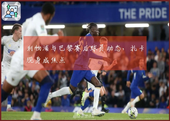 利物浦与巴黎赛后球员动态，扎卡现身成焦点