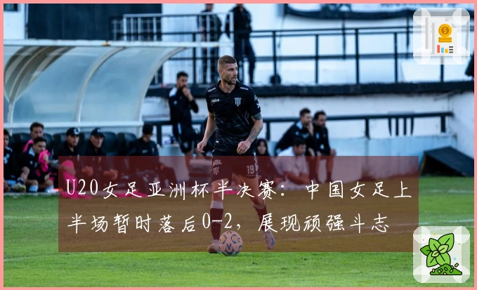 U20女足亚洲杯半决赛：中国女足上半场暂时落后0-2，展现顽强斗志