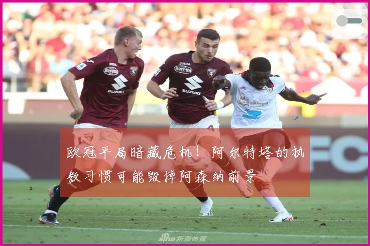 欧冠平局暗藏危机！阿尔特塔的执教习惯可能毁掉阿森纳前景