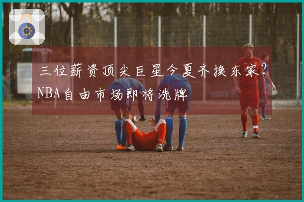 三位薪资顶尖巨星今夏齐换东家？NBA自由市场即将洗牌