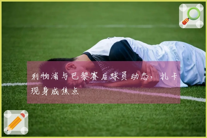 利物浦与巴黎赛后球员动态，扎卡现身成焦点