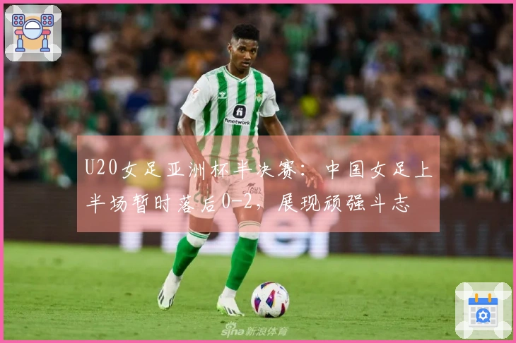U20女足亚洲杯半决赛：中国女足上半场暂时落后0-2，展现顽强斗志