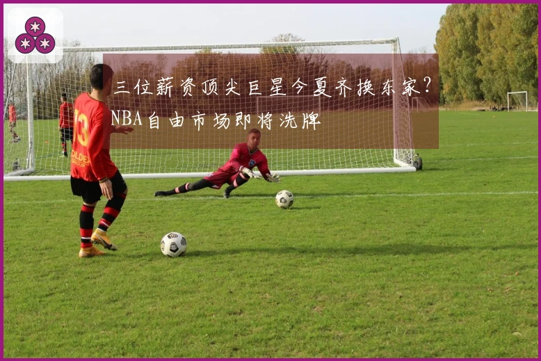 三位薪资顶尖巨星今夏齐换东家？NBA自由市场即将洗牌