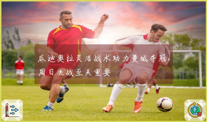 瓜迪奥拉灵活战术助力曼城夺冠，周日决战至关重要