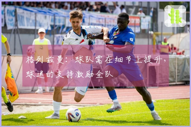 格列兹曼：球队需在细节上提升，球迷的支持激励全队
