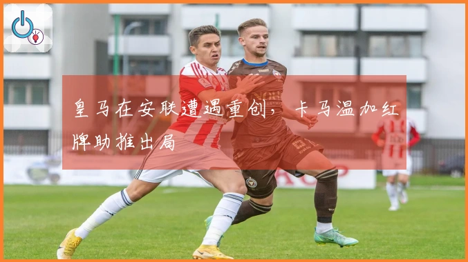 皇马在安联遭遇重创，卡马温加红牌助推出局
