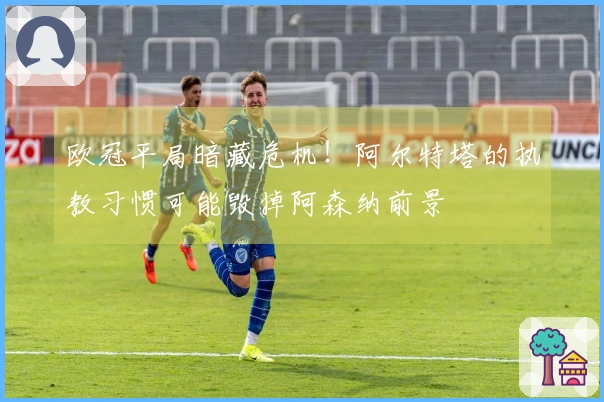 欧冠平局暗藏危机!阿尔特塔的执教习惯可能毁掉阿森纳前景