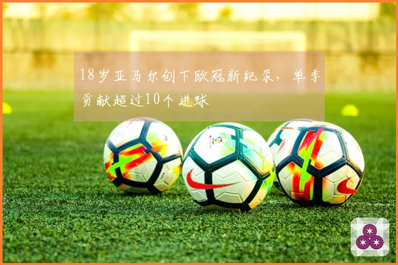 18岁亚马尔创下欧冠新纪录，单季贡献超过10个进球